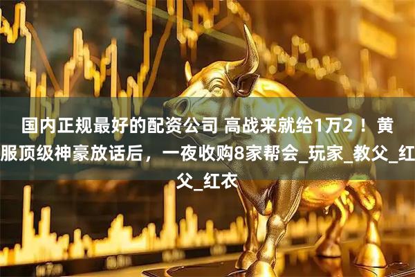 国内正规最好的配资公司 高战来就给1万2 ！黄金服顶级神豪放话后，一夜收购8家帮会_玩家_教父_红衣