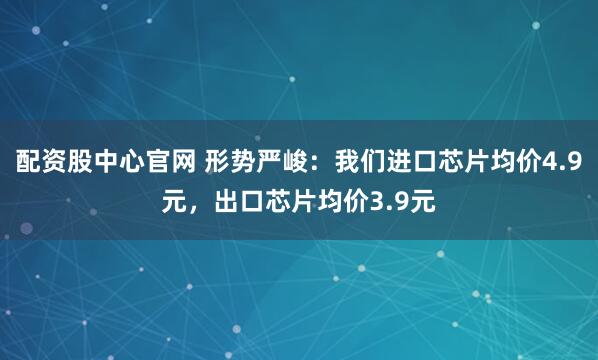 配资股中心官网 形势严峻：我们进口芯片均价4.9元，出口芯片均价3.9元
