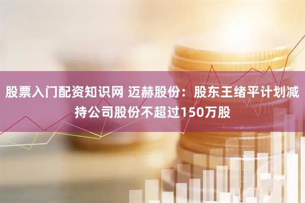 股票入门配资知识网 迈赫股份：股东王绪平计划减持公司股份不超过150万股