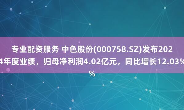 专业配资服务 中色股份(000758.SZ)发布2024年度业绩，归母净利润4.02亿元，同比增长12.03%