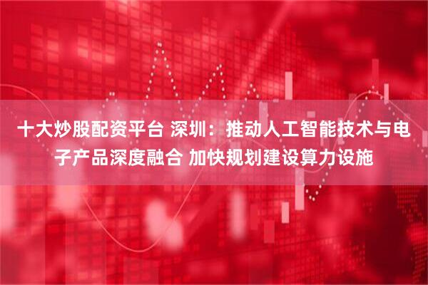 十大炒股配资平台 深圳：推动人工智能技术与电子产品深度融合 加快规划建设算力设施