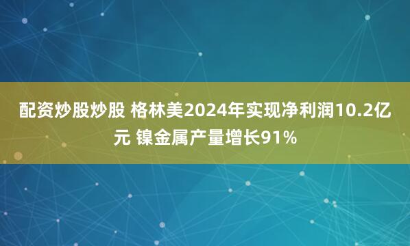 配资炒股炒股 格林美2024年实现净利润10.2亿元 镍金属产量增长91%