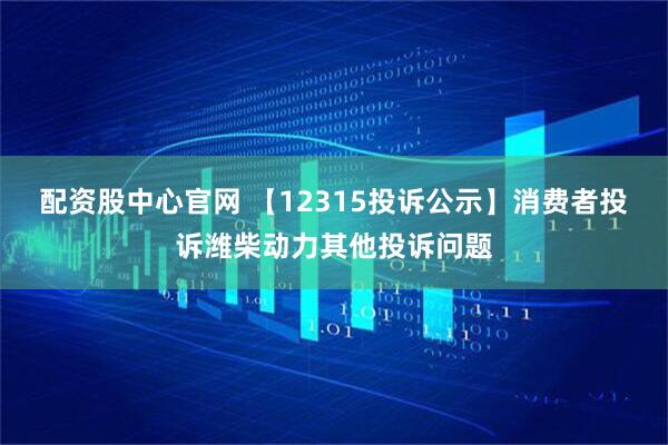 配资股中心官网 【12315投诉公示】消费者投诉潍柴动力其他投诉问题
