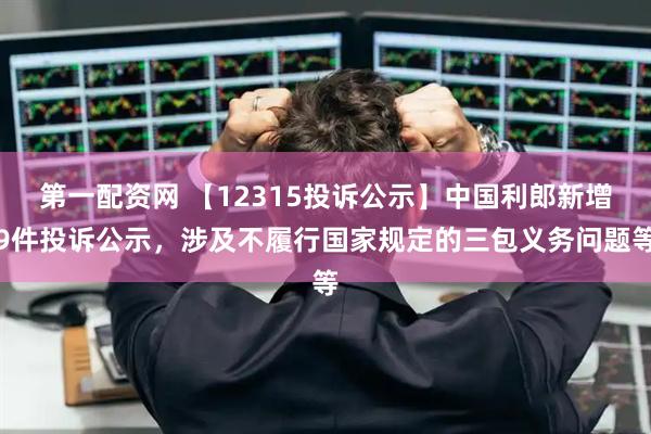 第一配资网 【12315投诉公示】中国利郎新增9件投诉公示，涉及不履行国家规定的三包义务问题等