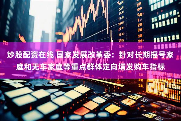 炒股配资在线 国家发展改革委：针对长期摇号家庭和无车家庭等重点群体定向增发购车指标