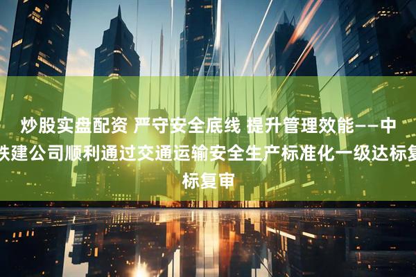 炒股实盘配资 严守安全底线 提升管理效能——中新铁建公司顺利通过交通运输安全生产标准化一级达标复审
