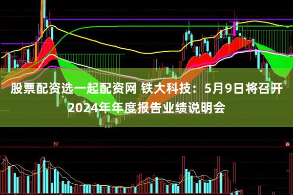 股票配资选一起配资网 铁大科技：5月9日将召开2024年年度报告业绩说明会