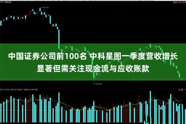 中国证券公司前100名 中科星图一季度营收增长显著但需关注现金流与应收账款