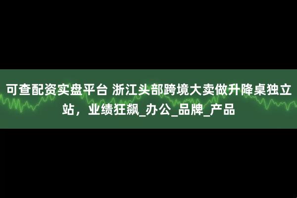 可查配资实盘平台 浙江头部跨境大卖做升降桌独立站，业绩狂飙_办公_品牌_产品