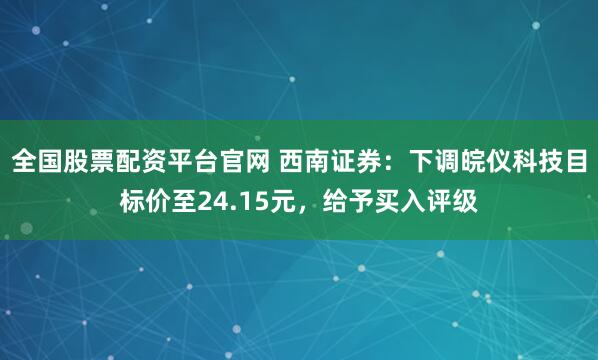 全国股票配资平台官网 西南证券：下调皖仪科技目标价至24.15元，给予买入评级
