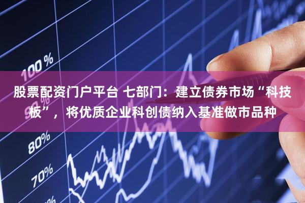 股票配资门户平台 七部门：建立债券市场“科技板”，将优质企业科创债纳入基准做市品种