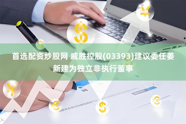 首选配资炒股网 威胜控股(03393)建议委任姜新建为独立非执行董事