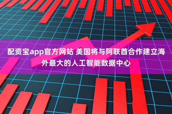 配资宝app官方网站 美国将与阿联酋合作建立海外最大的人工智能数据中心