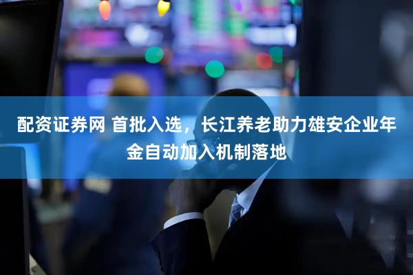 配资证券网 首批入选，长江养老助力雄安企业年金自动加入机制落地