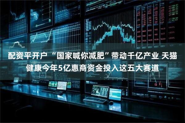 配资平开户 “国家喊你减肥”带动千亿产业 天猫健康今年5亿惠商资金投入这五大赛道