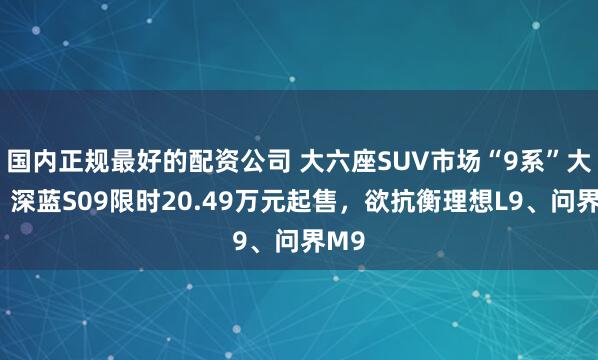 国内正规最好的配资公司 大六座SUV市场“9系”大战：深蓝S09限时20.49万元起售，欲抗衡理想L9、问界M9