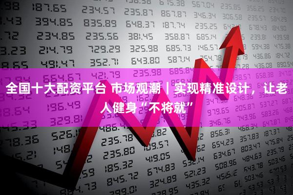 全国十大配资平台 市场观潮｜实现精准设计，让老人健身“不将就”