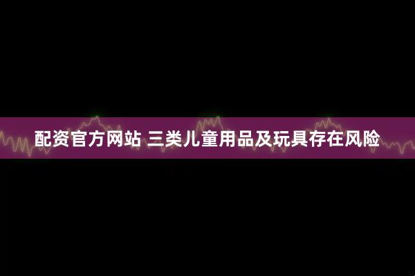 配资官方网站 三类儿童用品及玩具存在风险