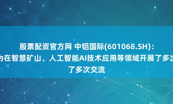 股票配资官方网 中铝国际(601068.SH)：与华为在智慧矿山、人工智能AI技术应用等领域开展了多次交流