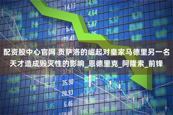 配资股中心官网 贡萨洛的崛起对皇家马德里另一名天才造成毁灭性的影响_恩德里克_阿隆索_前锋