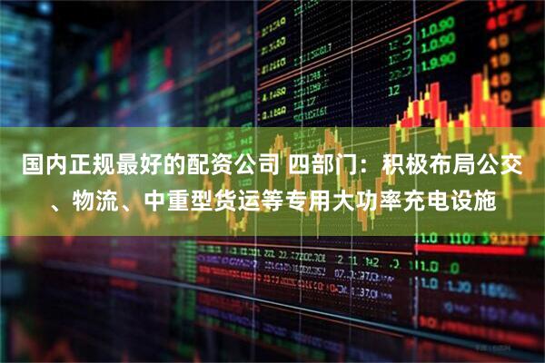 国内正规最好的配资公司 四部门：积极布局公交、物流、中重型货运等专用大功率充电设施