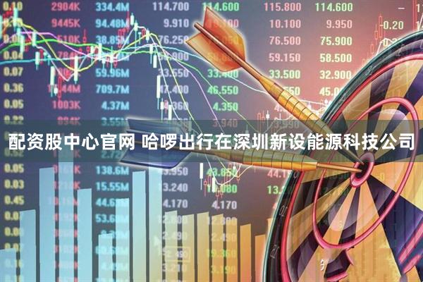 配资股中心官网 哈啰出行在深圳新设能源科技公司