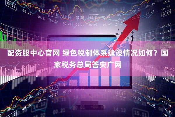 配资股中心官网 绿色税制体系建设情况如何？国家税务总局答央广网