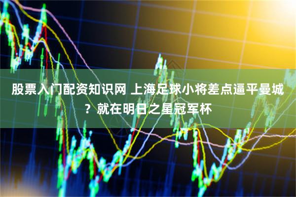 股票入门配资知识网 上海足球小将差点逼平曼城？就在明日之星冠军杯