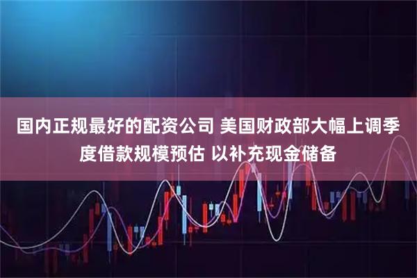 国内正规最好的配资公司 美国财政部大幅上调季度借款规模预估 以补充现金储备