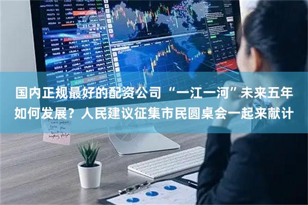 国内正规最好的配资公司 “一江一河”未来五年如何发展？人民建议征集市民圆桌会一起来献计