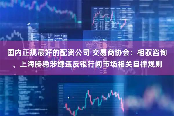 国内正规最好的配资公司 交易商协会：相驭咨询、上海腾稳涉嫌违反银行间市场相关自律规则