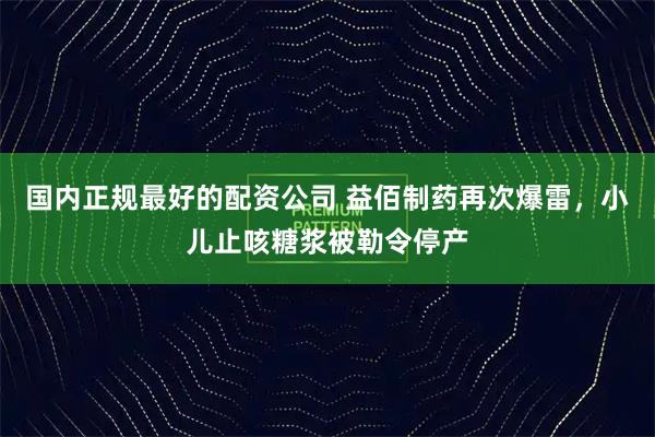 国内正规最好的配资公司 益佰制药再次爆雷，小儿止咳糖浆被勒令停产