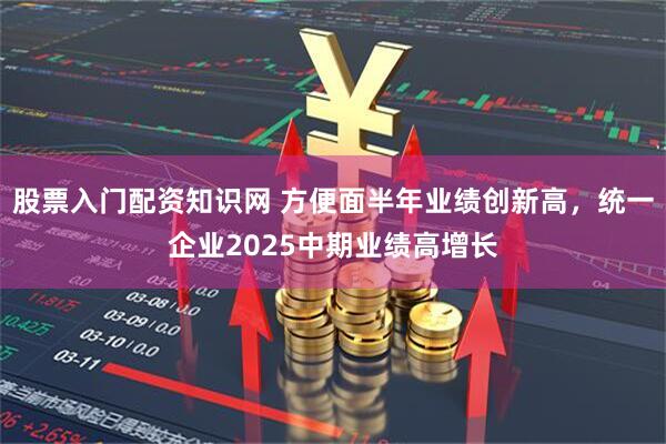 股票入门配资知识网 方便面半年业绩创新高，统一企业2025中期业绩高增长