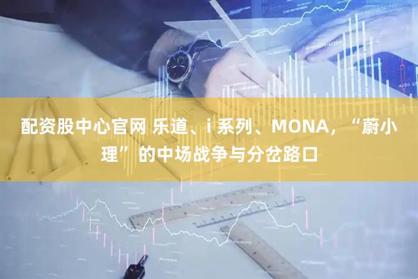 配资股中心官网 乐道、i 系列、MONA，“蔚小理” 的中场战争与分岔路口