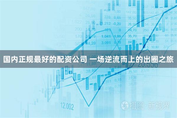国内正规最好的配资公司 一场逆流而上的出圈之旅