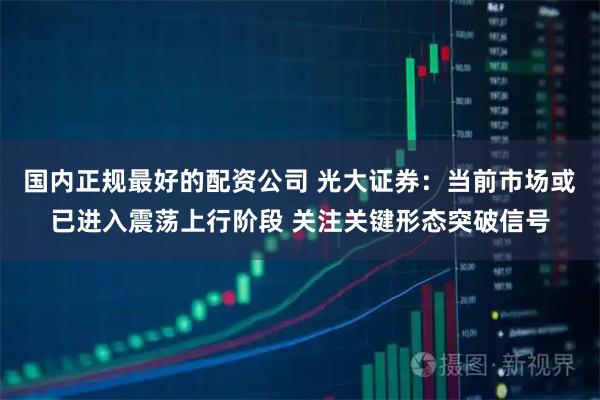 国内正规最好的配资公司 光大证券：当前市场或已进入震荡上行阶段 关注关键形态突破信号
