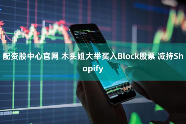 配资股中心官网 木头姐大举买入Block股票 减持Shopify
