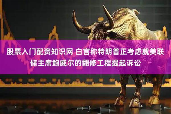 股票入门配资知识网 白宫称特朗普正考虑就美联储主席鲍威尔的翻修工程提起诉讼