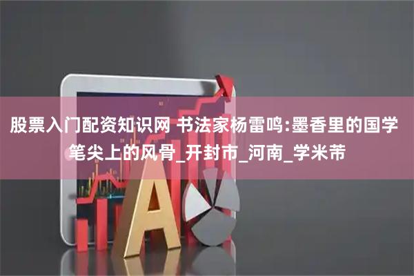 股票入门配资知识网 书法家杨雷鸣:墨香里的国学 笔尖上的风骨_开封市_河南_学米芾